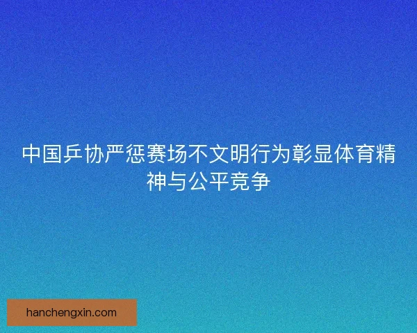 中国乒协严惩赛场不文明行为彰显体育精神与公平竞争